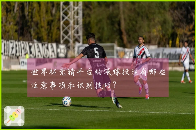 世界杯竞猜平台的滚球投注有哪些注意事项和识别技巧？